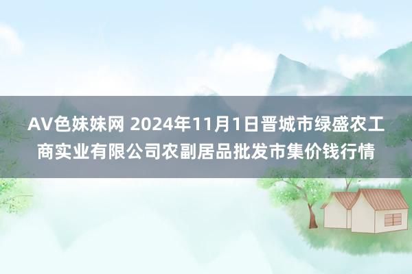 AV色妹妹网 2024年11月1日晋城市绿盛农工商实业有限公司农副居品批发市集价钱行情