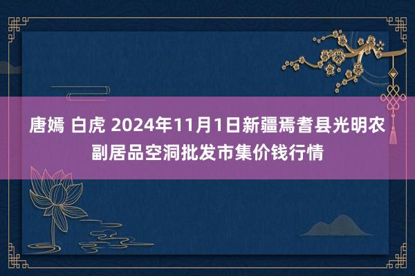 唐嫣 白虎 2024年11月1日新疆焉耆县光明农副居品空洞批发市集价钱行情