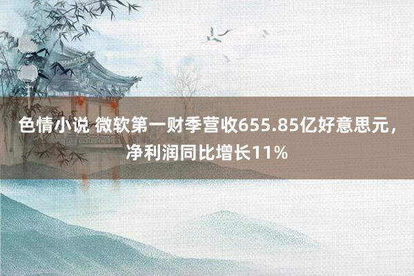 色情小说 微软第一财季营收655.85亿好意思元，净利润同比增长11%