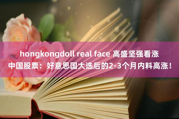 hongkongdoll real face 高盛坚强看涨中国股票：好意思国大选后的2-3个月内料高涨！