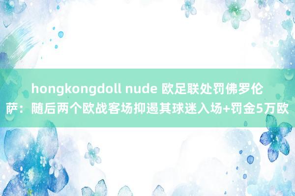 hongkongdoll nude 欧足联处罚佛罗伦萨：随后两个欧战客场抑遏其球迷入场+罚金5万欧