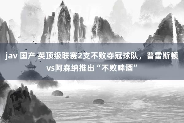 jav 国产 英顶级联赛2支不败夺冠球队，普雷斯顿vs阿森纳推出“不败啤酒”