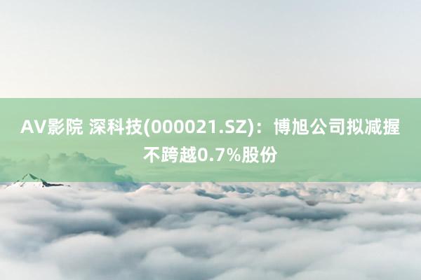 AV影院 深科技(000021.SZ)：博旭公司拟减握不跨越0.7%股份