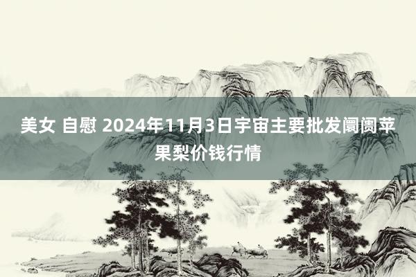 美女 自慰 2024年11月3日宇宙主要批发阛阓苹果梨价钱行情