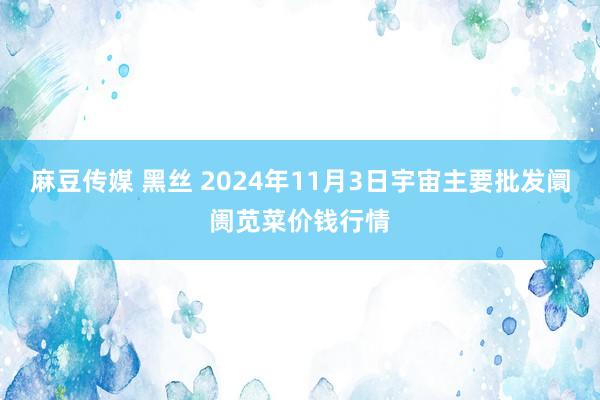 麻豆传媒 黑丝 2024年11月3日宇宙主要批发阛阓苋菜价钱行情