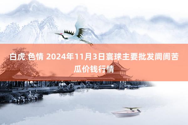 白虎 色情 2024年11月3日寰球主要批发阛阓苦瓜价钱行情