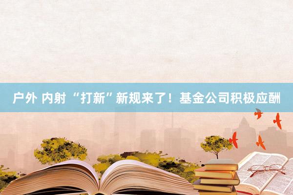 户外 内射 “打新”新规来了！基金公司积极应酬