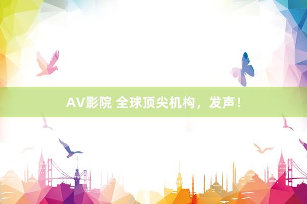 AV影院 全球顶尖机构，发声！