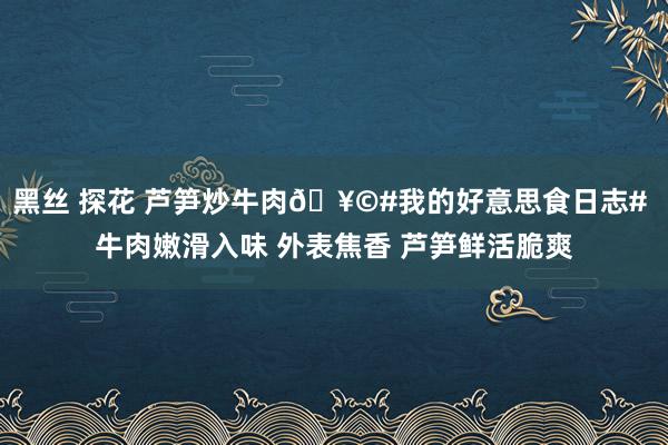 黑丝 探花 芦笋炒牛肉🥩#我的好意思食日志# 牛肉嫩滑入味 外表焦香 芦笋鲜活脆爽