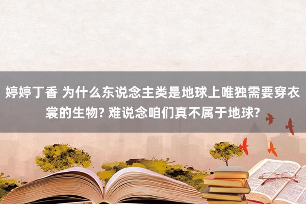 婷婷丁香 为什么东说念主类是地球上唯独需要穿衣裳的生物? 难说念咱们真不属于地球?