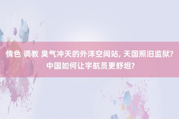 情色 调教 臭气冲天的外洋空间站， 天国照旧监狱? 中国如何让宇航员更舒坦?