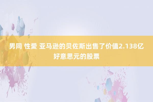 男同 性愛 亚马逊的贝佐斯出售了价值2.138亿好意思元的股票