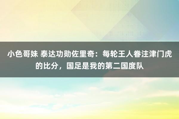 小色哥妹 泰达功勋佐里奇：每轮王人眷注津门虎的比分，国足是我的第二国度队