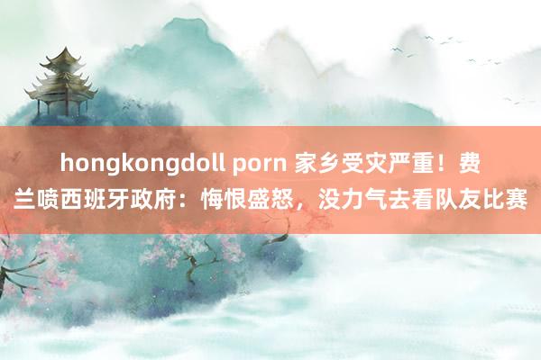 hongkongdoll porn 家乡受灾严重！费兰喷西班牙政府：悔恨盛怒，没力气去看队友比赛