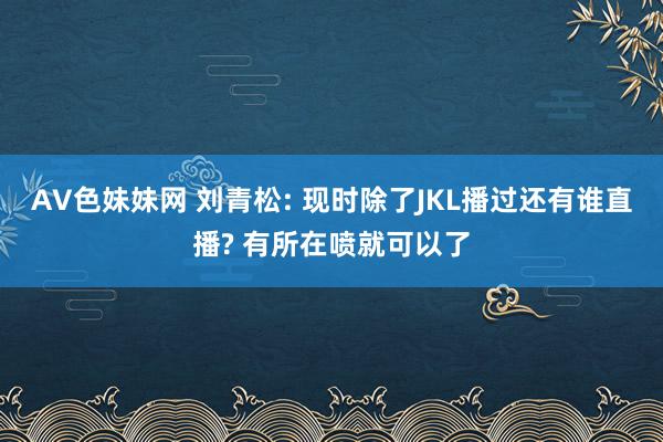 AV色妹妹网 刘青松: 现时除了JKL播过还有谁直播? 有所在喷就可以了