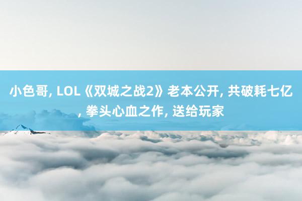 小色哥， LOL《双城之战2》老本公开， 共破耗七亿， 拳头心血之作， 送给玩家