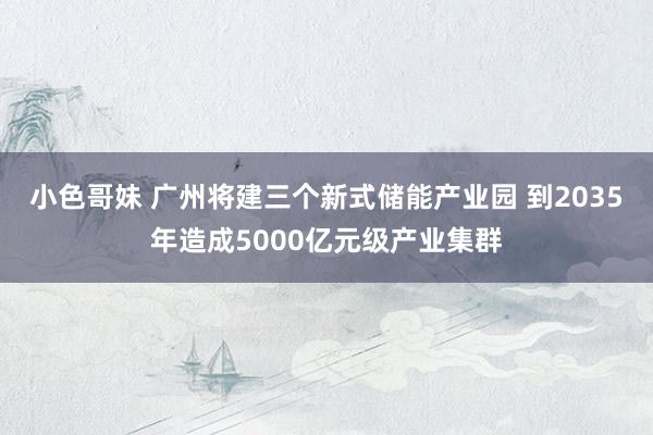 小色哥妹 广州将建三个新式储能产业园 到2035年造成5000亿元级产业集群