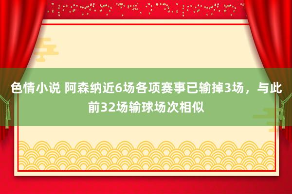 色情小说 阿森纳近6场各项赛事已输掉3场，与此前32场输球场次相似