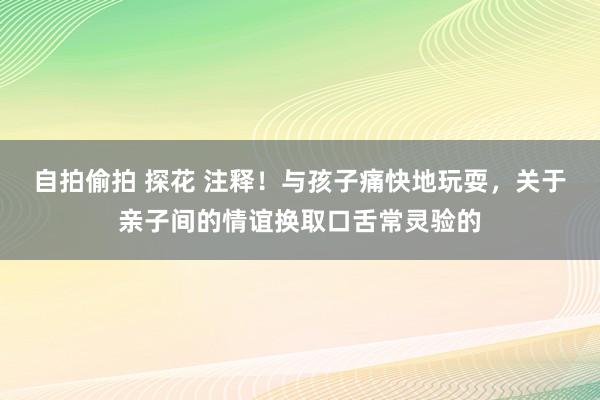 自拍偷拍 探花 注释！与孩子痛快地玩耍，关于亲子间的情谊换取口舌常灵验的