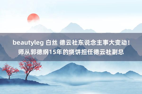 beautyleg 白丝 德云社东说念主事大变动！师从郭德纲15年的烧饼担任德云社副总