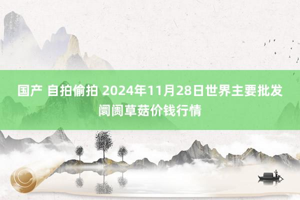 国产 自拍偷拍 2024年11月28日世界主要批发阛阓草菇价钱行情