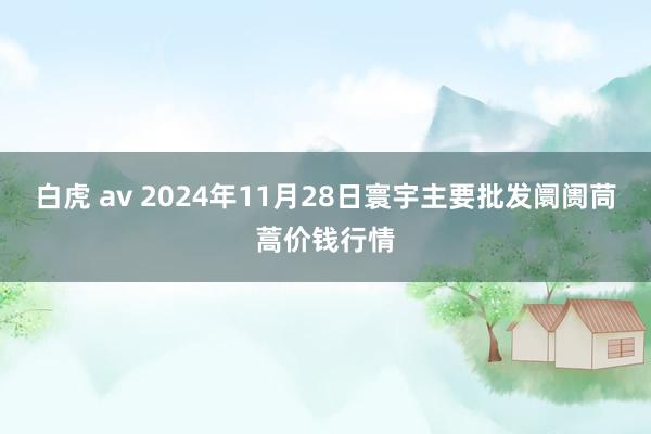 白虎 av 2024年11月28日寰宇主要批发阛阓茼蒿价钱行情