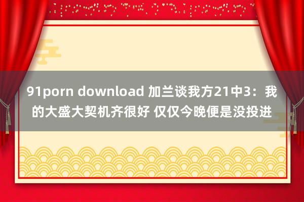 91porn download 加兰谈我方21中3：我的大盛大契机齐很好 仅仅今晚便是没投进