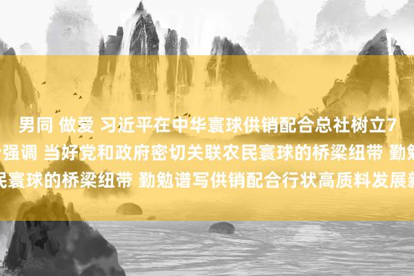 男同 做爱 习近平在中华寰球供销配合总社树立70周年之际作出弥留指令强调 当好党和政府密切关联农民寰球的桥梁纽带 勤勉谱写供销配合行状高质料发展新篇章