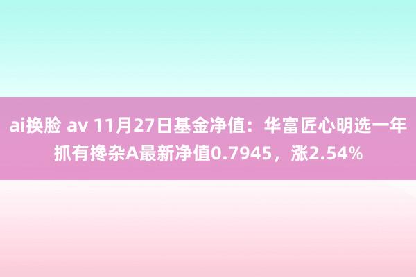 ai换脸 av 11月27日基金净值：华富匠心明选一年抓有搀杂A最新净值0.7945，涨2.54%