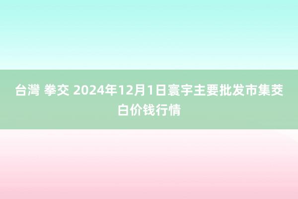 台灣 拳交 2024年12月1日寰宇主要批发市集茭白价钱行情