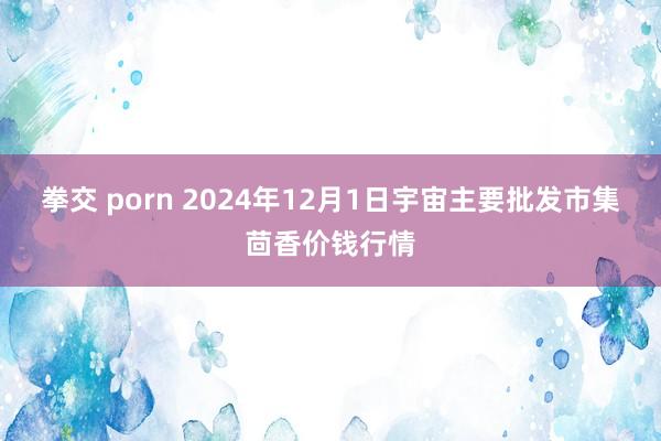 拳交 porn 2024年12月1日宇宙主要批发市集茴香价钱行情