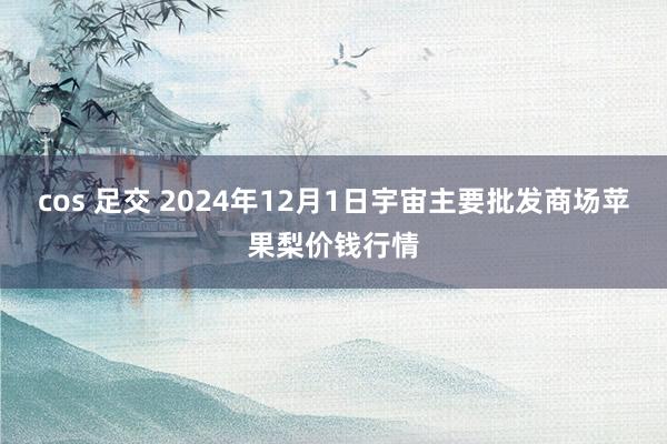 cos 足交 2024年12月1日宇宙主要批发商场苹果梨价钱行情