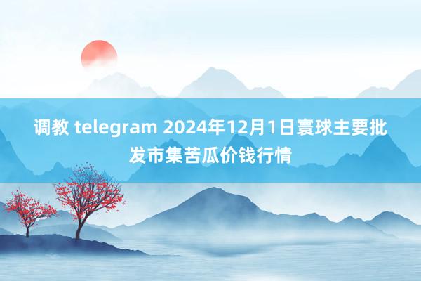 调教 telegram 2024年12月1日寰球主要批发市集苦瓜价钱行情