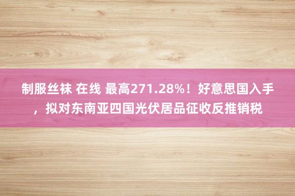 制服丝袜 在线 最高271.28%！好意思国入手，拟对东南亚四国光伏居品征收反推销税