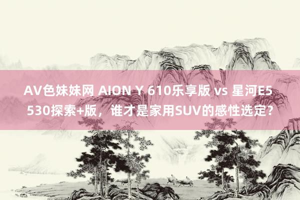 AV色妹妹网 AION Y 610乐享版 vs 星河E5 530探索+版，谁才是家用SUV的感性选定？