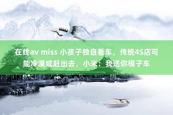 在线av miss 小孩子独自看车，传统4S店可能冷漠或赶出去，小米：我送你模子车