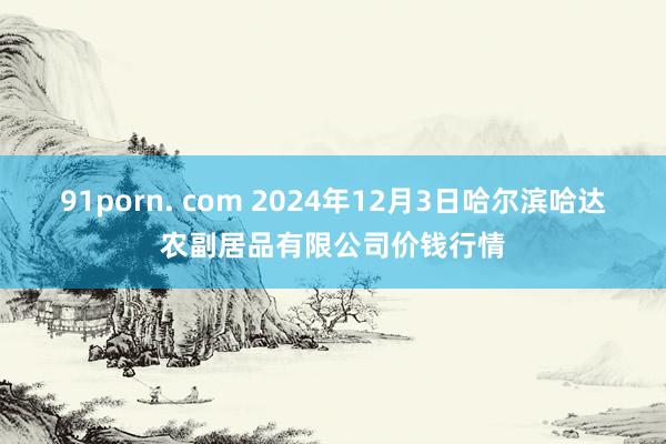 91porn. com 2024年12月3日哈尔滨哈达农副居品有限公司价钱行情