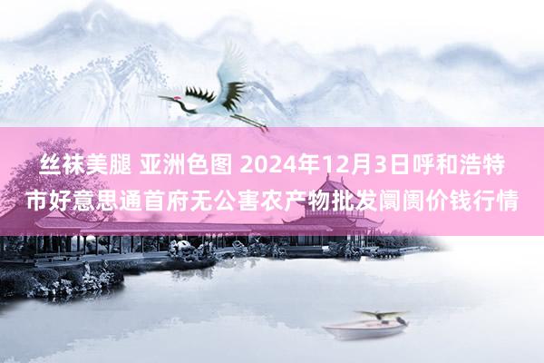 丝袜美腿 亚洲色图 2024年12月3日呼和浩特市好意思通首府无公害农产物批发阛阓价钱行情