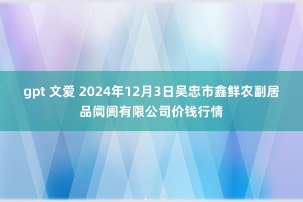 gpt 文爱 2024年12月3日吴忠市鑫鲜农副居品阛阓有限公司价钱行情