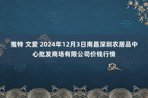 推特 文爱 2024年12月3日南昌深圳农居品中心批发商场有限公司价钱行情