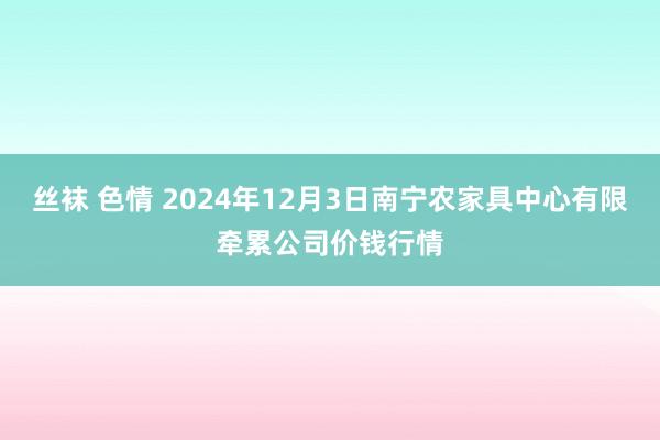 丝袜 色情 2024年12月3日南宁农家具中心有限牵累公司价钱行情