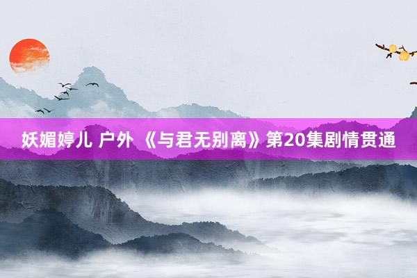 妖媚婷儿 户外 《与君无别离》第20集剧情贯通