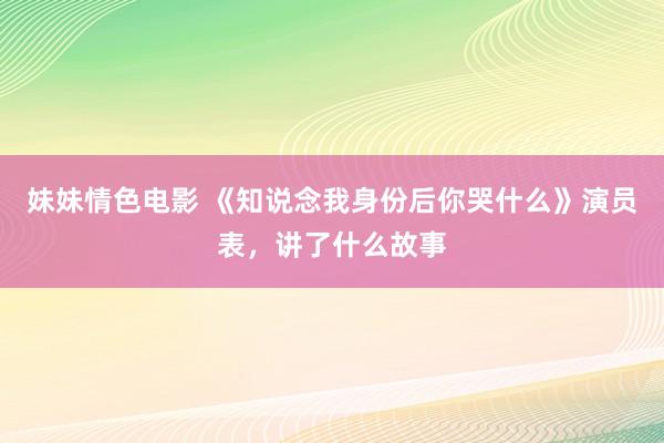 妹妹情色电影 《知说念我身份后你哭什么》演员表，讲了什么故事