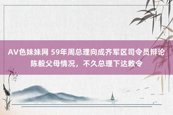 AV色妹妹网 59年周总理向成齐军区司令员辩论陈毅父母情况，不久总理下达敕令