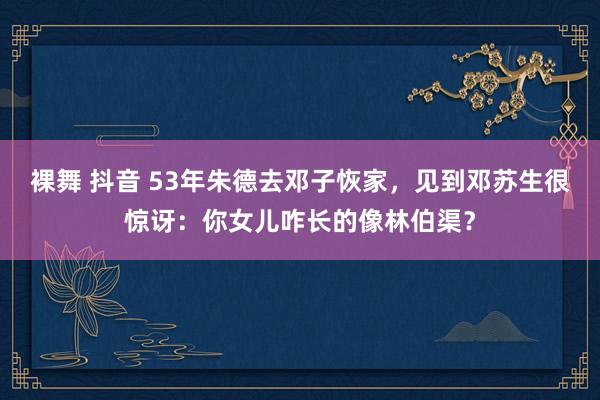 裸舞 抖音 53年朱德去邓子恢家，见到邓苏生很惊讶：你女儿咋长的像林伯渠？