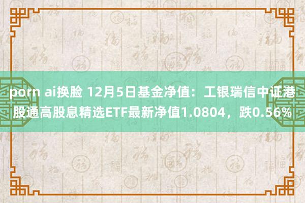 porn ai换脸 12月5日基金净值：工银瑞信中证港股通高股息精选ETF最新净值1.0804，跌0.56%