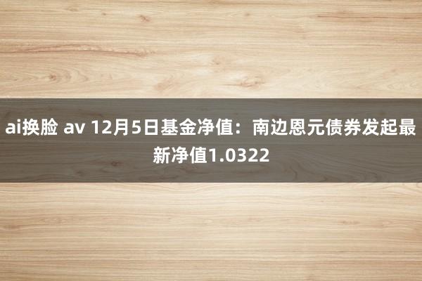 ai换脸 av 12月5日基金净值：南边恩元债券发起最新净值1.0322