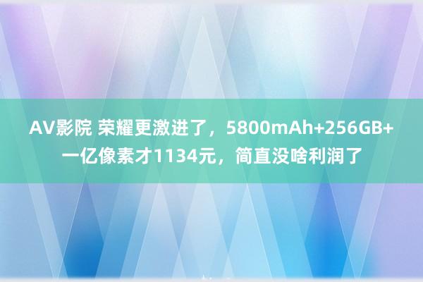 AV影院 荣耀更激进了，5800mAh+256GB+一亿像素才1134元，简直没啥利润了