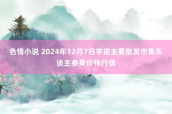 色情小说 2024年12月7日宇宙主要批发市集东谈主参果价钱行情