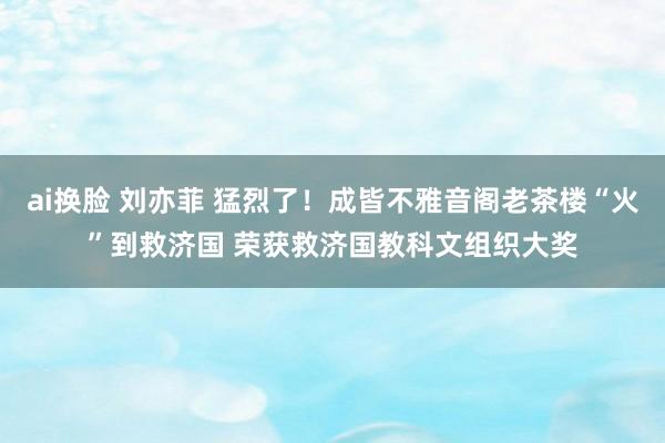 ai换脸 刘亦菲 猛烈了！成皆不雅音阁老茶楼“火”到救济国 荣获救济国教科文组织大奖